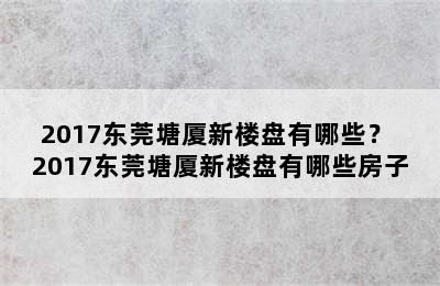 2017东莞塘厦新楼盘有哪些？ 2017东莞塘厦新楼盘有哪些房子